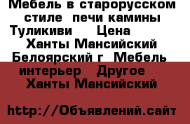 Мебель в старорусском стиле, печи камины Туликиви.  › Цена ­ 1 000 - Ханты-Мансийский, Белоярский г. Мебель, интерьер » Другое   . Ханты-Мансийский